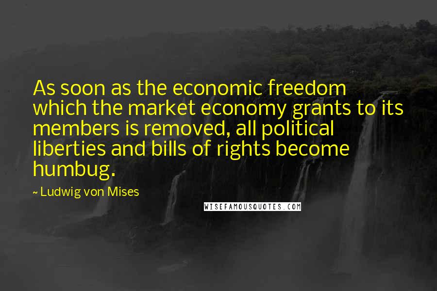 Ludwig Von Mises Quotes: As soon as the economic freedom which the market economy grants to its members is removed, all political liberties and bills of rights become humbug.