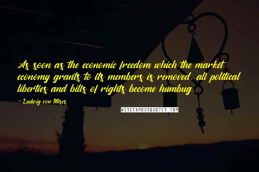 Ludwig Von Mises Quotes: As soon as the economic freedom which the market economy grants to its members is removed, all political liberties and bills of rights become humbug.