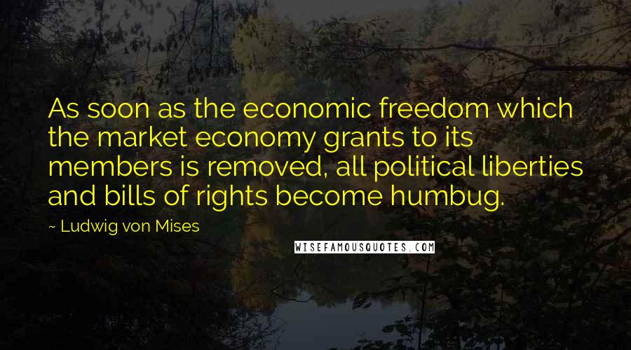 Ludwig Von Mises Quotes: As soon as the economic freedom which the market economy grants to its members is removed, all political liberties and bills of rights become humbug.