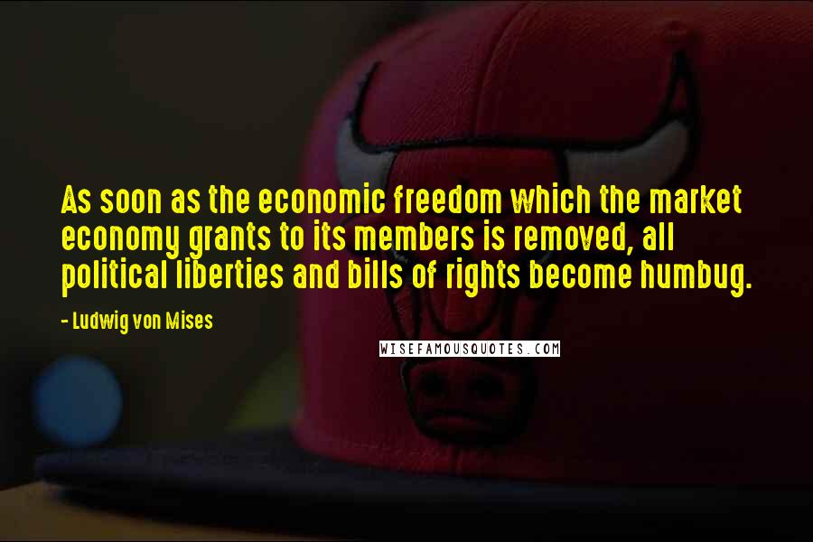 Ludwig Von Mises Quotes: As soon as the economic freedom which the market economy grants to its members is removed, all political liberties and bills of rights become humbug.