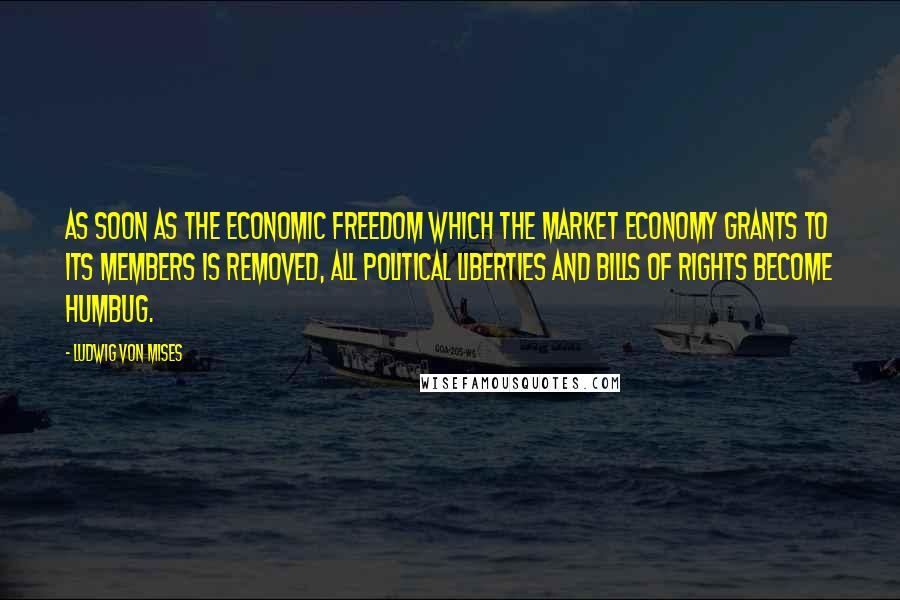 Ludwig Von Mises Quotes: As soon as the economic freedom which the market economy grants to its members is removed, all political liberties and bills of rights become humbug.