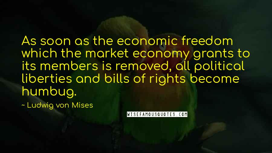 Ludwig Von Mises Quotes: As soon as the economic freedom which the market economy grants to its members is removed, all political liberties and bills of rights become humbug.