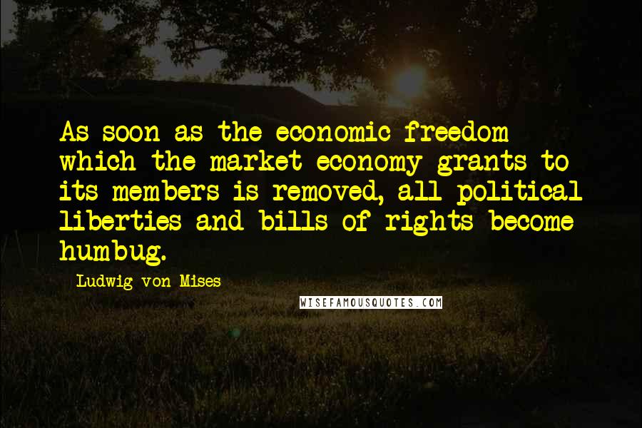 Ludwig Von Mises Quotes: As soon as the economic freedom which the market economy grants to its members is removed, all political liberties and bills of rights become humbug.