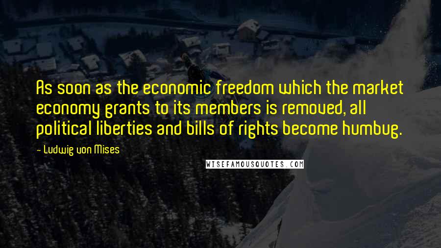 Ludwig Von Mises Quotes: As soon as the economic freedom which the market economy grants to its members is removed, all political liberties and bills of rights become humbug.