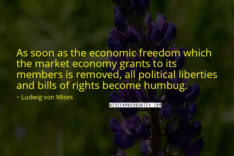 Ludwig Von Mises Quotes: As soon as the economic freedom which the market economy grants to its members is removed, all political liberties and bills of rights become humbug.