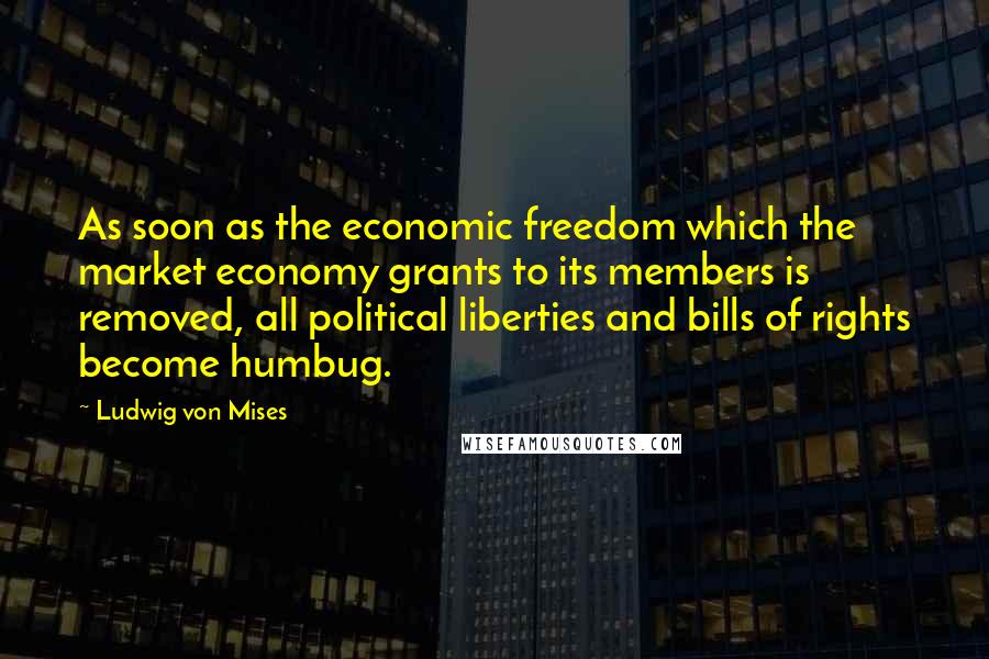 Ludwig Von Mises Quotes: As soon as the economic freedom which the market economy grants to its members is removed, all political liberties and bills of rights become humbug.