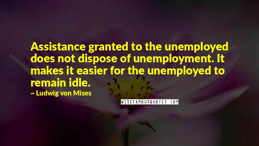 Ludwig Von Mises Quotes: Assistance granted to the unemployed does not dispose of unemployment. It makes it easier for the unemployed to remain idle.