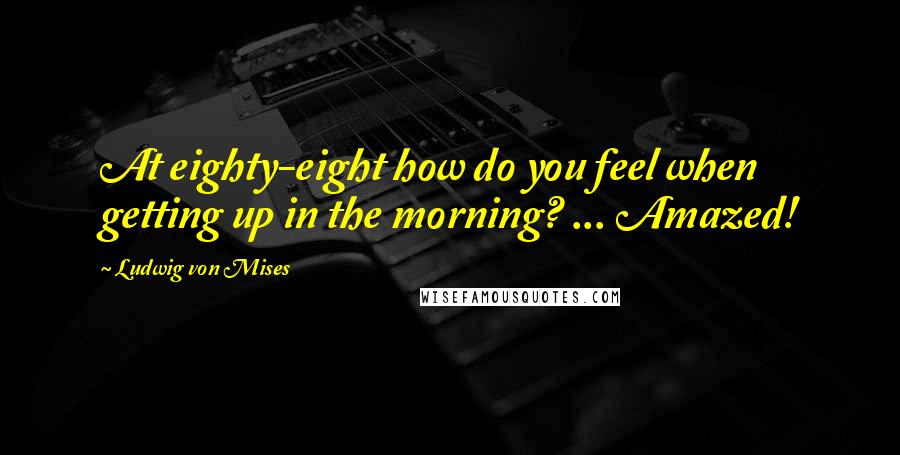 Ludwig Von Mises Quotes: At eighty-eight how do you feel when getting up in the morning? ... Amazed!