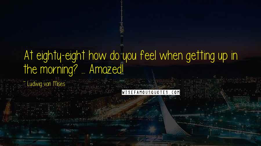 Ludwig Von Mises Quotes: At eighty-eight how do you feel when getting up in the morning? ... Amazed!