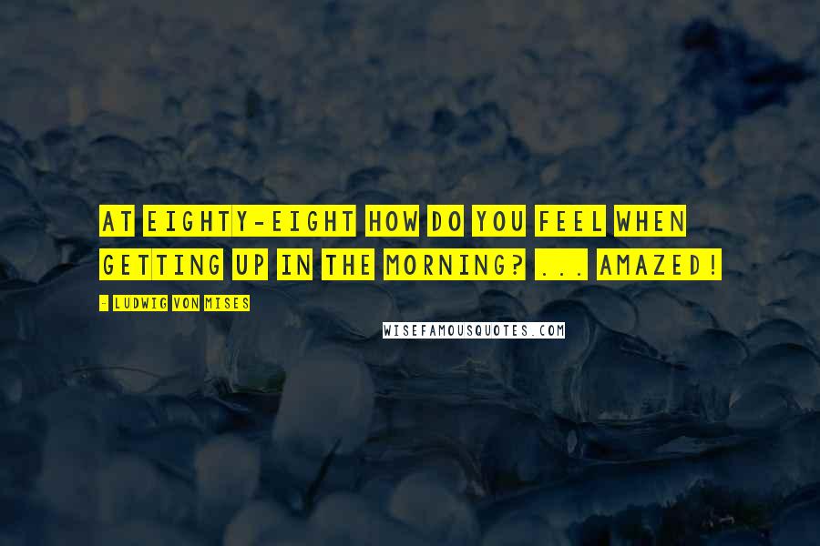 Ludwig Von Mises Quotes: At eighty-eight how do you feel when getting up in the morning? ... Amazed!