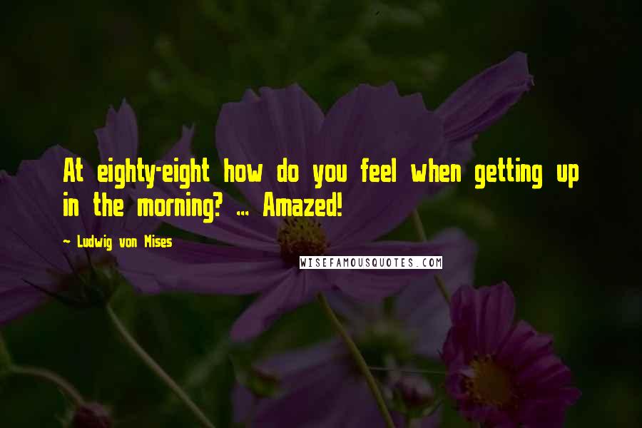 Ludwig Von Mises Quotes: At eighty-eight how do you feel when getting up in the morning? ... Amazed!