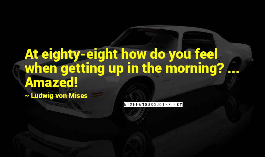 Ludwig Von Mises Quotes: At eighty-eight how do you feel when getting up in the morning? ... Amazed!