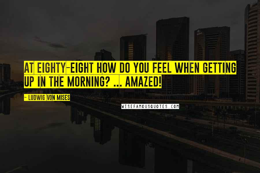 Ludwig Von Mises Quotes: At eighty-eight how do you feel when getting up in the morning? ... Amazed!