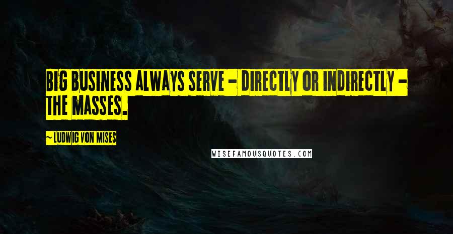 Ludwig Von Mises Quotes: Big business always serve - directly or indirectly - the masses.