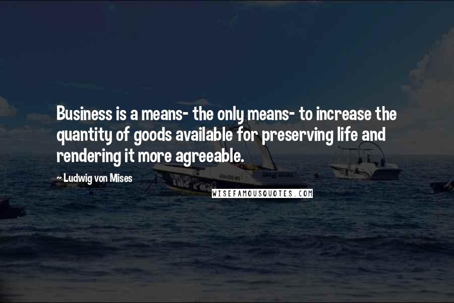Ludwig Von Mises Quotes: Business is a means- the only means- to increase the quantity of goods available for preserving life and rendering it more agreeable.
