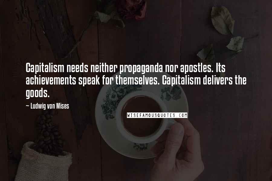 Ludwig Von Mises Quotes: Capitalism needs neither propaganda nor apostles. Its achievements speak for themselves. Capitalism delivers the goods.