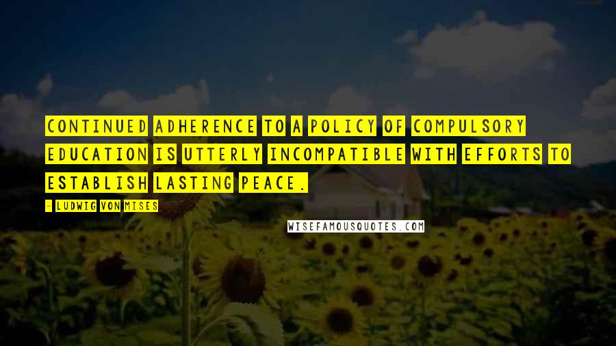 Ludwig Von Mises Quotes: Continued adherence to a policy of compulsory education is utterly incompatible with efforts to establish lasting peace.