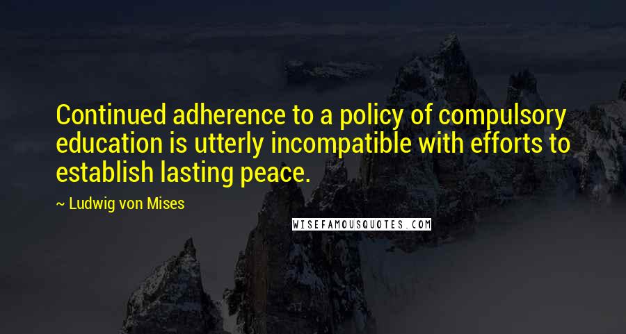 Ludwig Von Mises Quotes: Continued adherence to a policy of compulsory education is utterly incompatible with efforts to establish lasting peace.