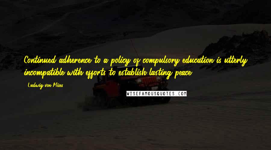 Ludwig Von Mises Quotes: Continued adherence to a policy of compulsory education is utterly incompatible with efforts to establish lasting peace.