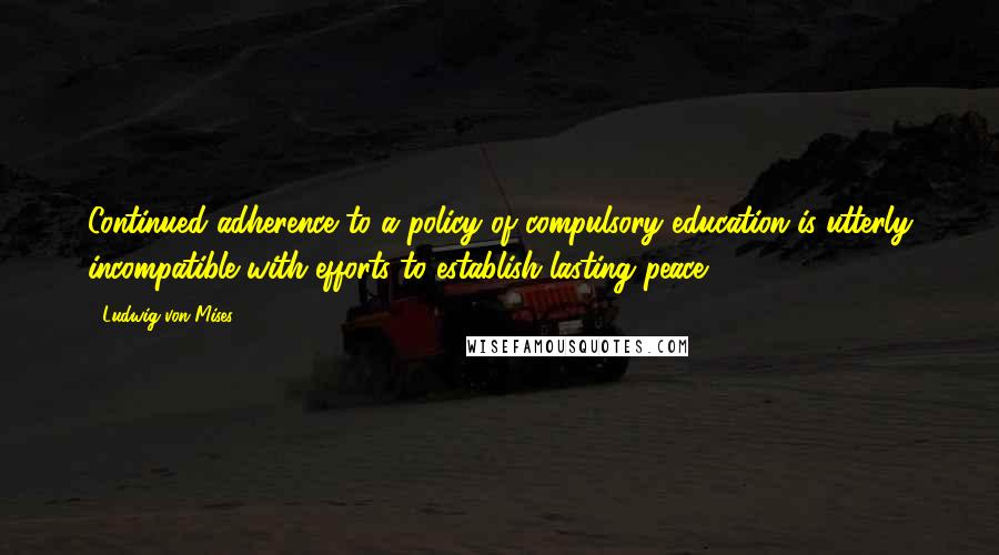 Ludwig Von Mises Quotes: Continued adherence to a policy of compulsory education is utterly incompatible with efforts to establish lasting peace.