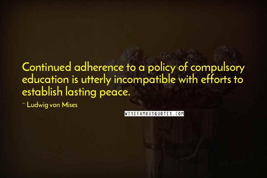 Ludwig Von Mises Quotes: Continued adherence to a policy of compulsory education is utterly incompatible with efforts to establish lasting peace.