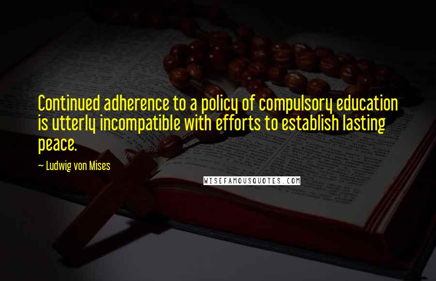 Ludwig Von Mises Quotes: Continued adherence to a policy of compulsory education is utterly incompatible with efforts to establish lasting peace.