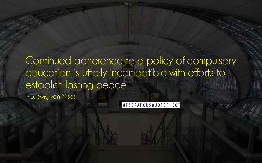 Ludwig Von Mises Quotes: Continued adherence to a policy of compulsory education is utterly incompatible with efforts to establish lasting peace.