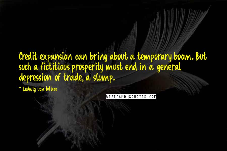 Ludwig Von Mises Quotes: Credit expansion can bring about a temporary boom. But such a fictitious prosperity must end in a general depression of trade, a slump.
