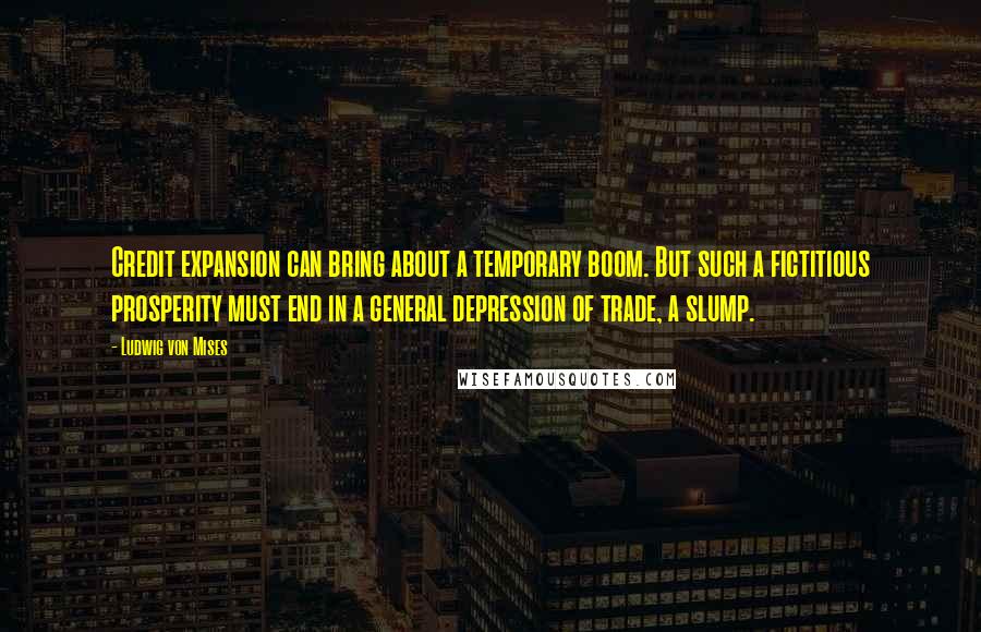 Ludwig Von Mises Quotes: Credit expansion can bring about a temporary boom. But such a fictitious prosperity must end in a general depression of trade, a slump.