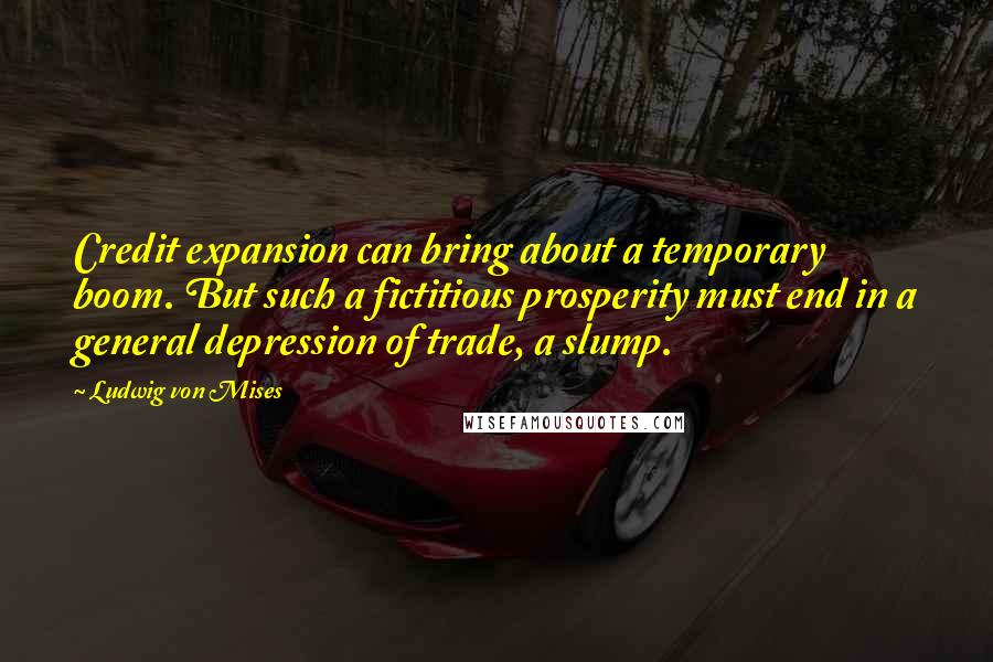 Ludwig Von Mises Quotes: Credit expansion can bring about a temporary boom. But such a fictitious prosperity must end in a general depression of trade, a slump.