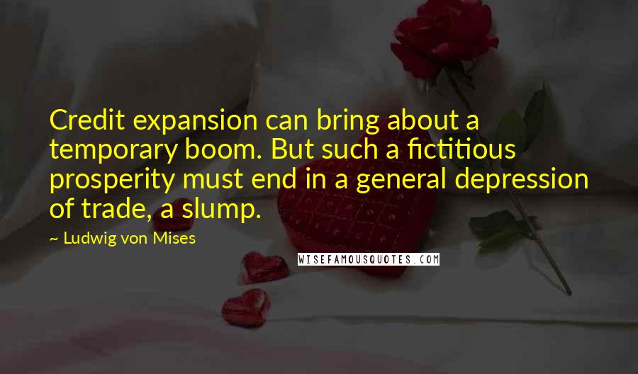 Ludwig Von Mises Quotes: Credit expansion can bring about a temporary boom. But such a fictitious prosperity must end in a general depression of trade, a slump.