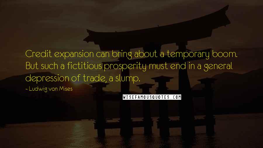 Ludwig Von Mises Quotes: Credit expansion can bring about a temporary boom. But such a fictitious prosperity must end in a general depression of trade, a slump.