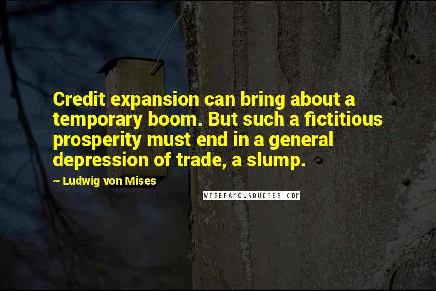 Ludwig Von Mises Quotes: Credit expansion can bring about a temporary boom. But such a fictitious prosperity must end in a general depression of trade, a slump.