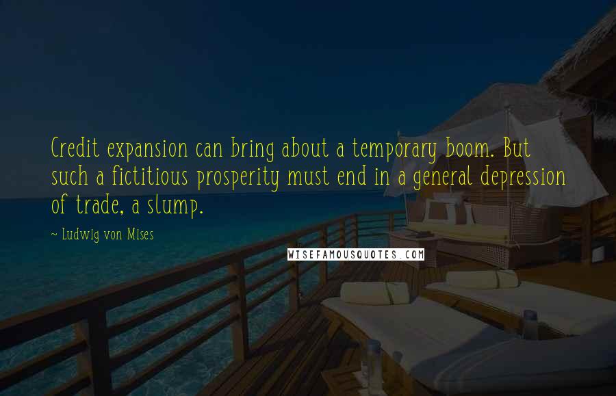 Ludwig Von Mises Quotes: Credit expansion can bring about a temporary boom. But such a fictitious prosperity must end in a general depression of trade, a slump.