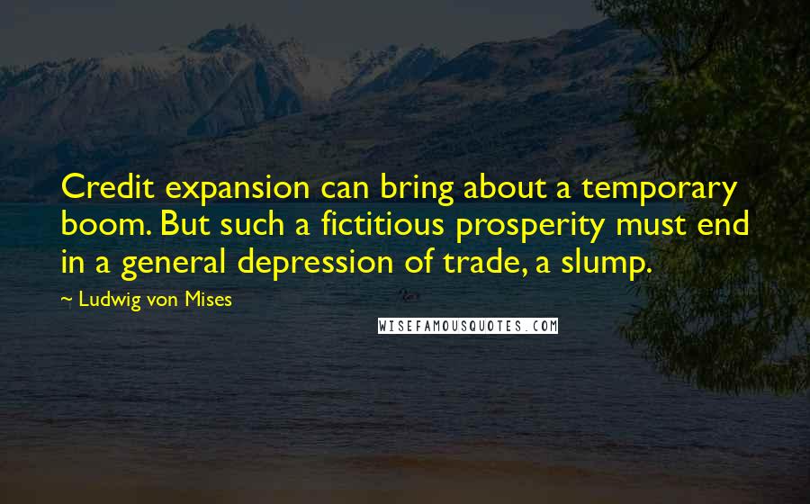 Ludwig Von Mises Quotes: Credit expansion can bring about a temporary boom. But such a fictitious prosperity must end in a general depression of trade, a slump.