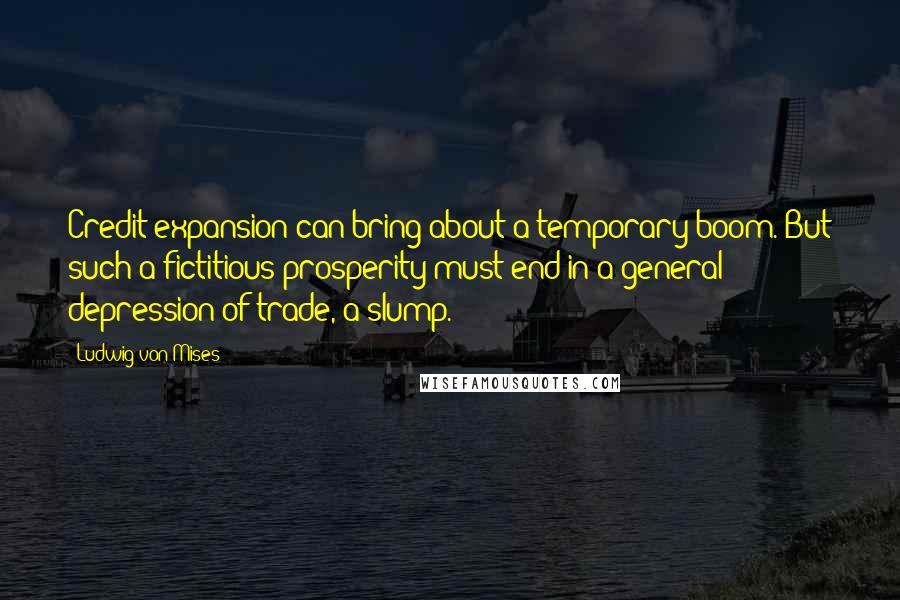 Ludwig Von Mises Quotes: Credit expansion can bring about a temporary boom. But such a fictitious prosperity must end in a general depression of trade, a slump.