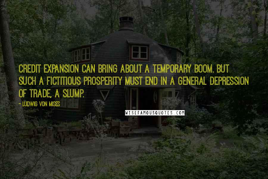 Ludwig Von Mises Quotes: Credit expansion can bring about a temporary boom. But such a fictitious prosperity must end in a general depression of trade, a slump.