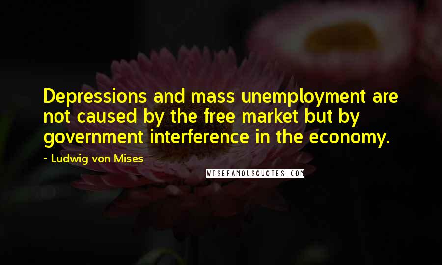 Ludwig Von Mises Quotes: Depressions and mass unemployment are not caused by the free market but by government interference in the economy.