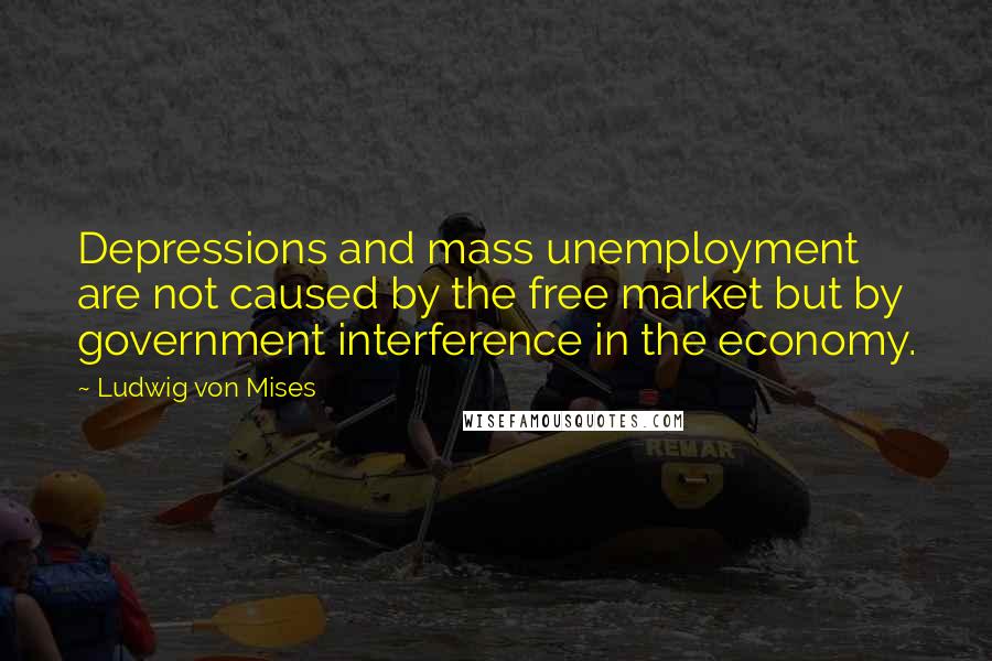 Ludwig Von Mises Quotes: Depressions and mass unemployment are not caused by the free market but by government interference in the economy.