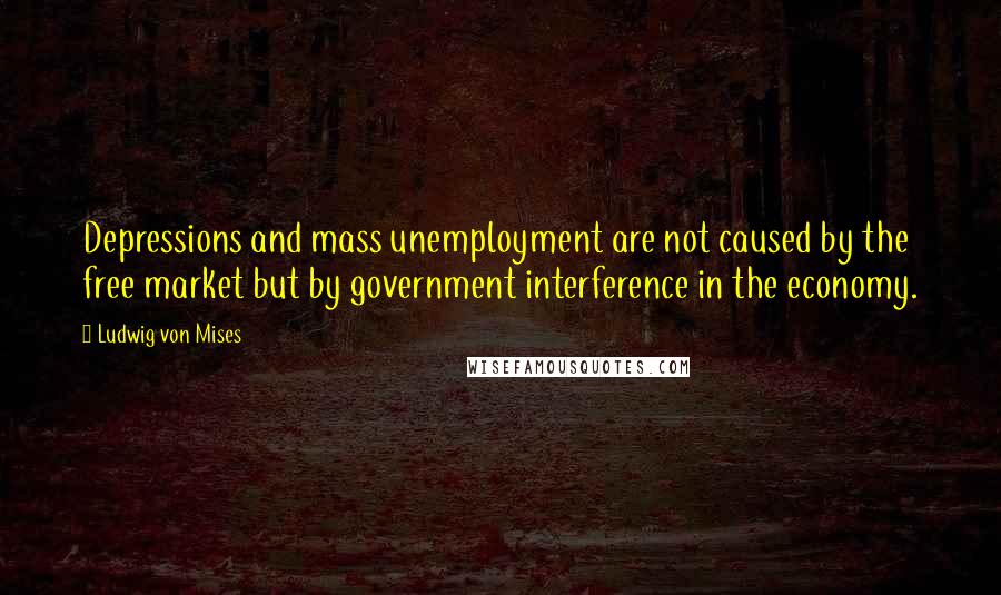 Ludwig Von Mises Quotes: Depressions and mass unemployment are not caused by the free market but by government interference in the economy.