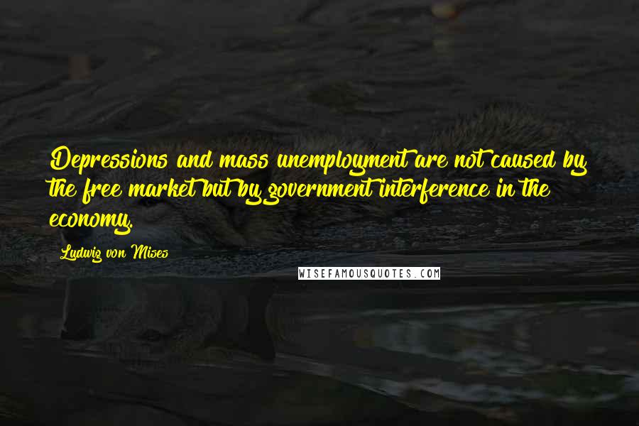 Ludwig Von Mises Quotes: Depressions and mass unemployment are not caused by the free market but by government interference in the economy.