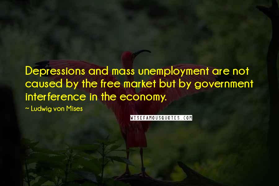 Ludwig Von Mises Quotes: Depressions and mass unemployment are not caused by the free market but by government interference in the economy.