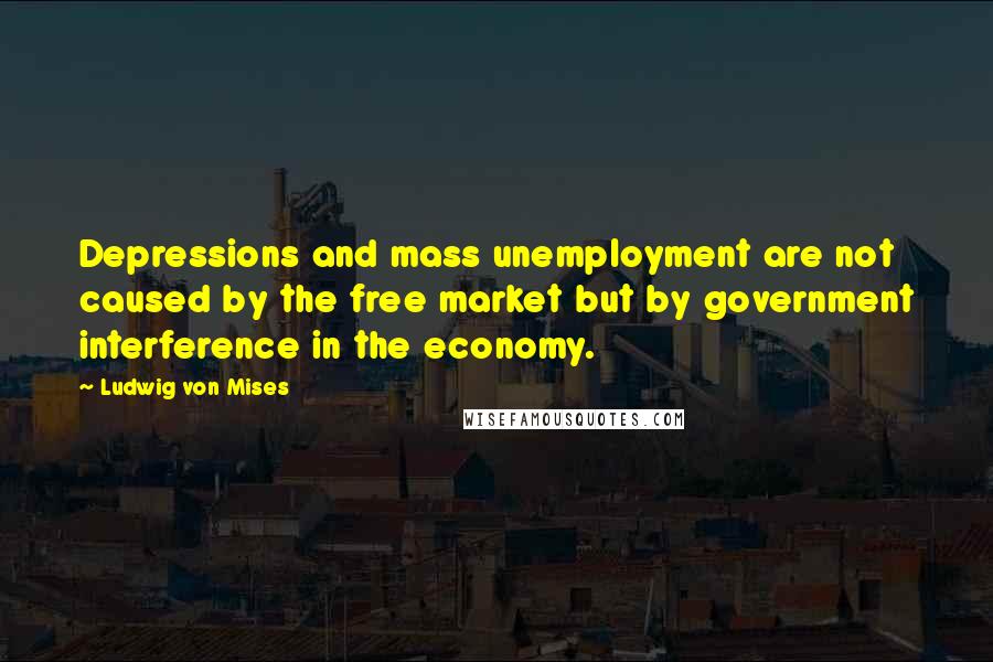 Ludwig Von Mises Quotes: Depressions and mass unemployment are not caused by the free market but by government interference in the economy.