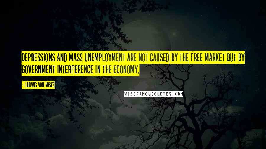 Ludwig Von Mises Quotes: Depressions and mass unemployment are not caused by the free market but by government interference in the economy.