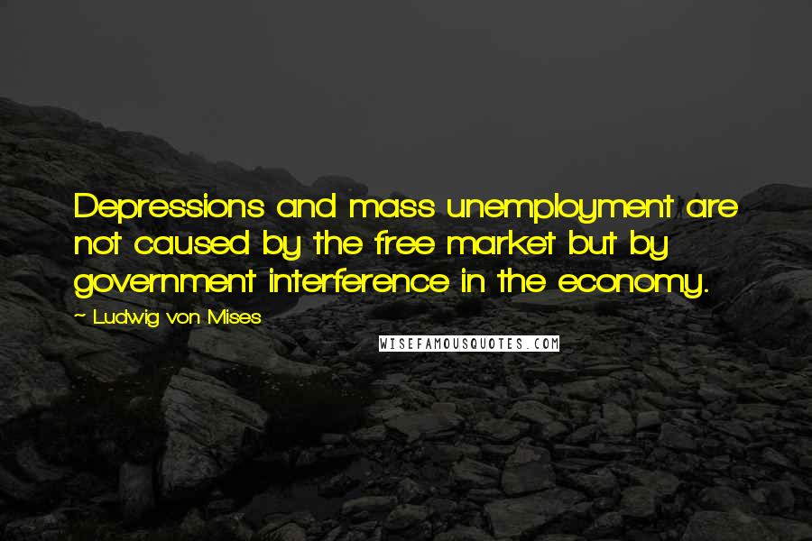 Ludwig Von Mises Quotes: Depressions and mass unemployment are not caused by the free market but by government interference in the economy.