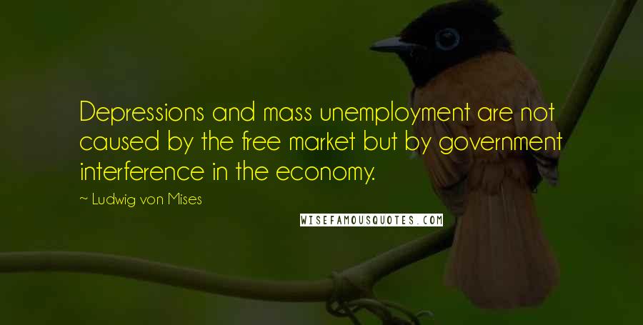 Ludwig Von Mises Quotes: Depressions and mass unemployment are not caused by the free market but by government interference in the economy.