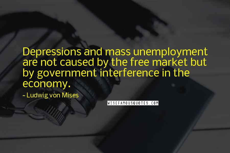 Ludwig Von Mises Quotes: Depressions and mass unemployment are not caused by the free market but by government interference in the economy.