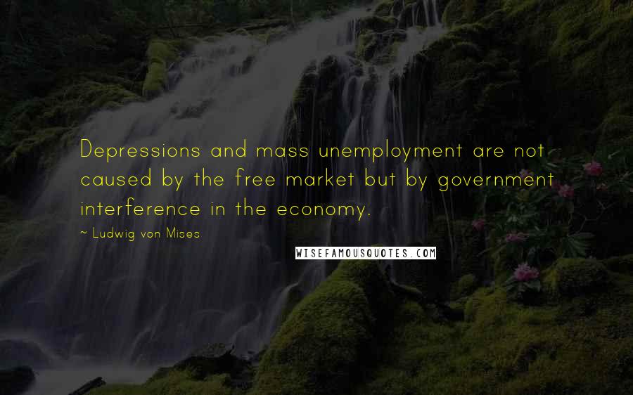 Ludwig Von Mises Quotes: Depressions and mass unemployment are not caused by the free market but by government interference in the economy.