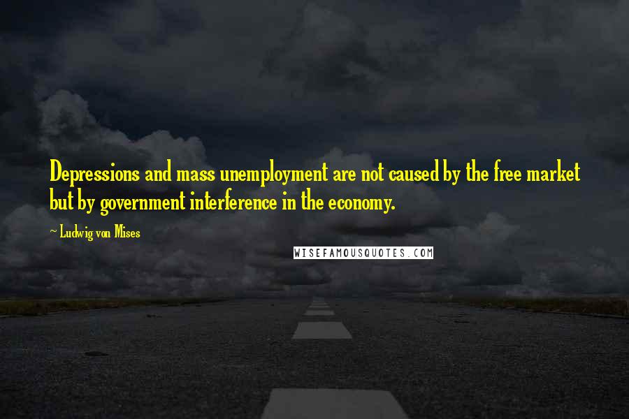 Ludwig Von Mises Quotes: Depressions and mass unemployment are not caused by the free market but by government interference in the economy.