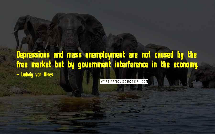 Ludwig Von Mises Quotes: Depressions and mass unemployment are not caused by the free market but by government interference in the economy.